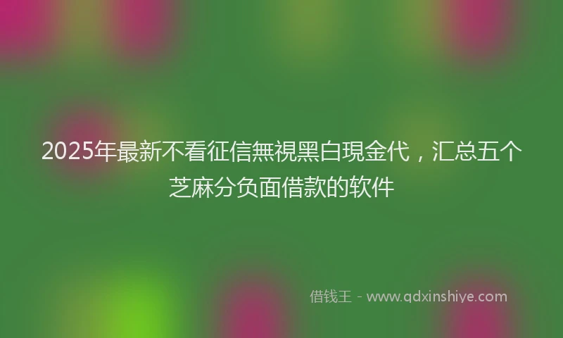 2025年最新不看征信無視黑白現金代，汇总五个芝麻分负面借款的软件