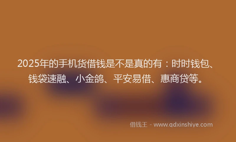 2025年的手机货借钱是不是真的有：时时钱包、钱袋速融、小金鸽、平安易借、惠商贷等。
