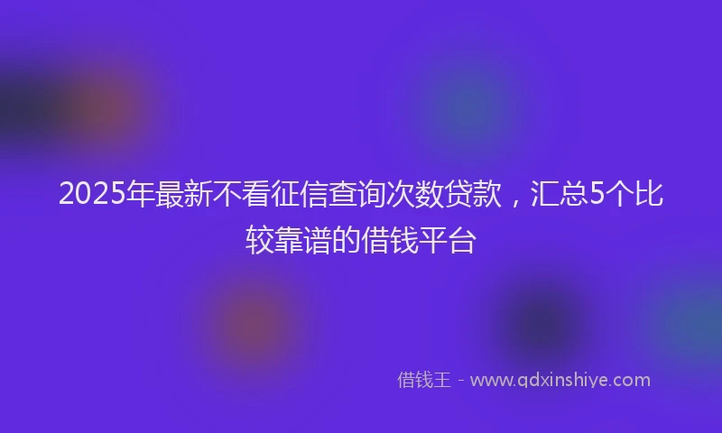 2025年最新不看征信查询次数贷款，汇总5个比较靠谱的借钱平台