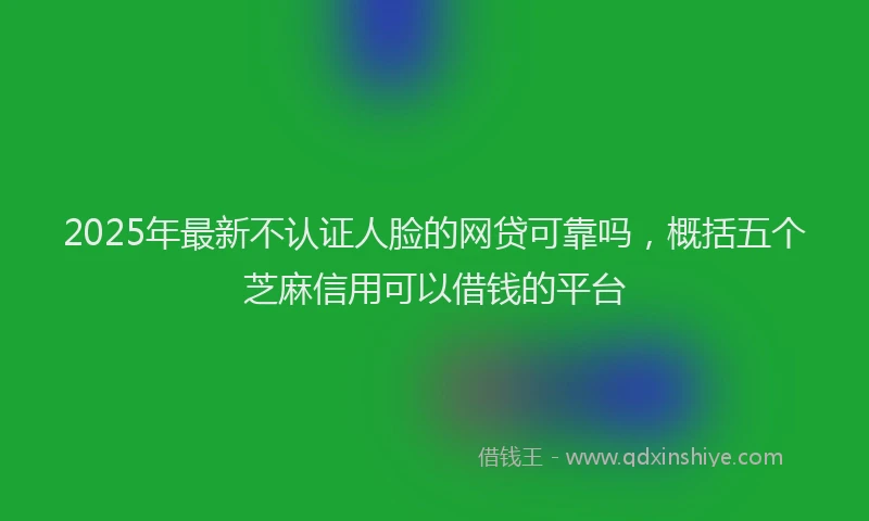 2025年最新不认证人脸的网贷可靠吗，概括五个芝麻信用可以借钱的平台