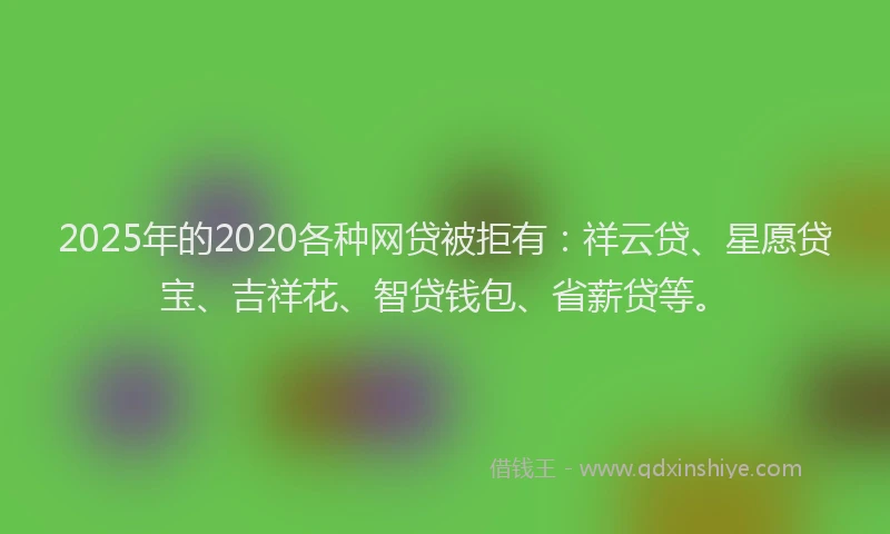 2025年的2020各种网贷被拒有：祥云贷、星愿贷宝、吉祥花、智贷钱包、省薪贷等。