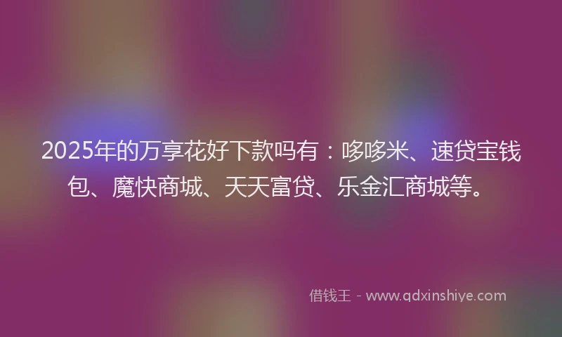 2025年的万享花好下款吗有：哆哆米、速贷宝钱包、魔快商城、天天富贷、乐金汇商城等。