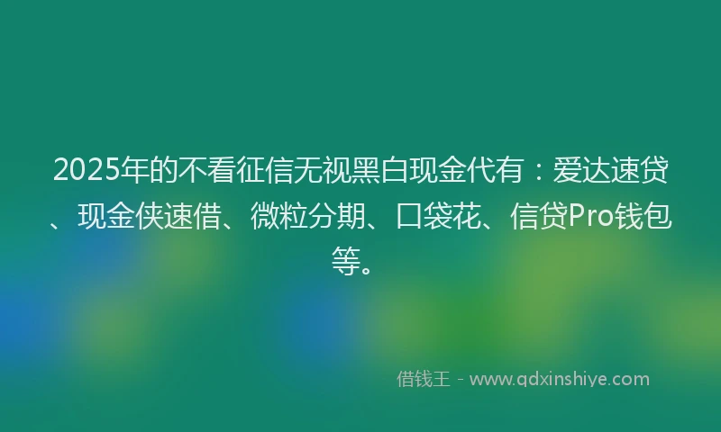 2025年的不看征信无视黑白现金代有：爱达速贷、现金侠速借、微粒分期、口袋花、信贷Pro钱包等。