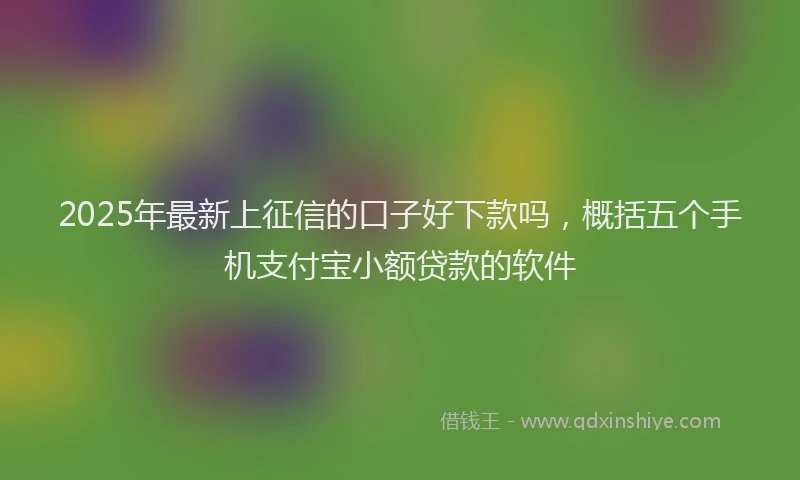 2025年最新上征信的口子好下款吗，概括五个手机支付宝小额贷款的软件