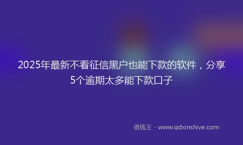 2025年最新不看征信黑户也能下款的软件，分享5个逾期太多能下款口子