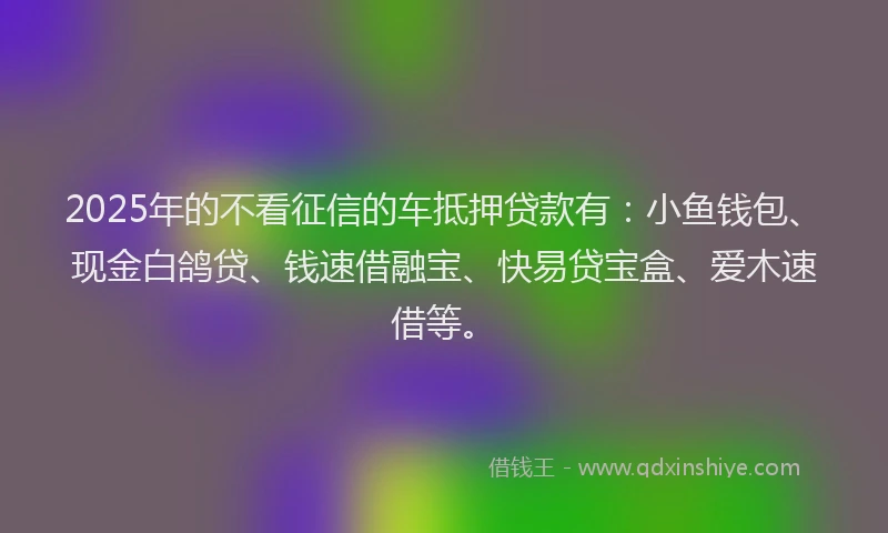 2025年的不看征信的车抵押贷款有：小鱼钱包、现金白鸽贷、钱速借融宝、快易贷宝盒、爱木速借等。