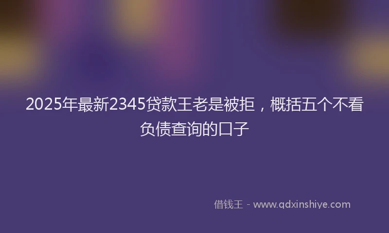 2025年最新2345贷款王老是被拒，概括五个不看负债查询的口子