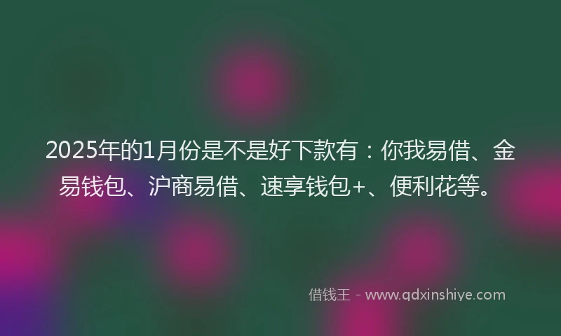 2025年的1月份是不是好下款有：你我易借、金易钱包、沪商易借、速享钱包+、便利花等。