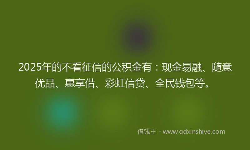 2025年的不看征信的公积金有：现金易融、随意优品、惠享借、彩虹信贷、全民钱包等。
