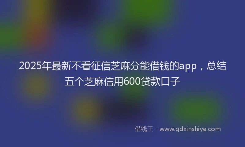 2025年最新不看征信芝麻分能借钱的app，总结五个芝麻信用600贷款口子