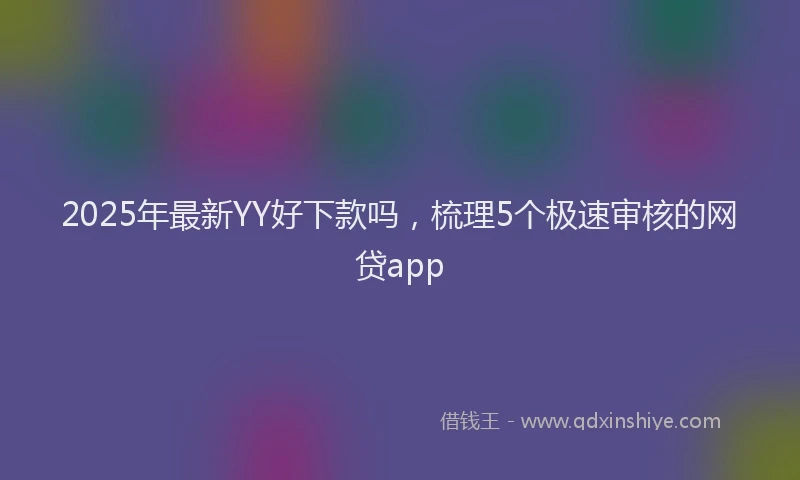 2025年最新YY好下款吗，梳理5个极速审核的网贷app