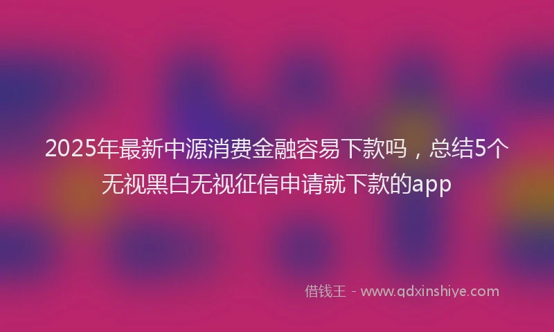 2025年最新中源消费金融容易下款吗，总结5个无视黑白无视征信申请就下款的app