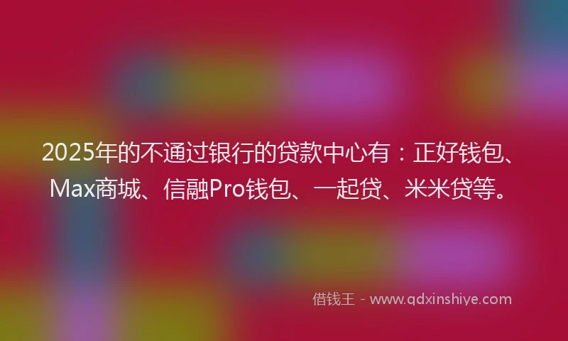 2025年的不通过银行的贷款中心有：正好钱包、Max商城、信融Pro钱包、一起贷、米米贷等。