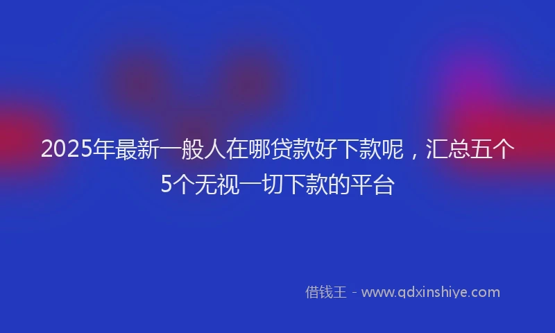 2025年最新一般人在哪贷款好下款呢，汇总五个5个无视一切下款的平台