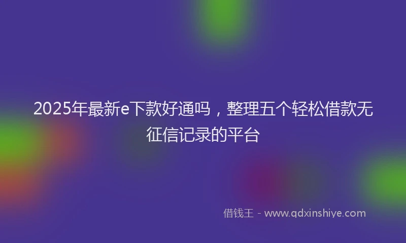 2025年最新e下款好通吗，整理五个轻松借款无征信记录的平台