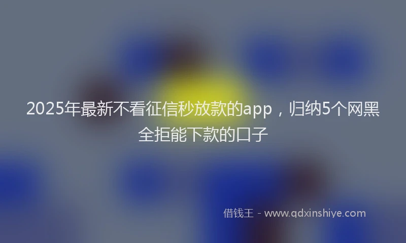 2025年最新不看征信秒放款的app，归纳5个网黑全拒能下款的口子