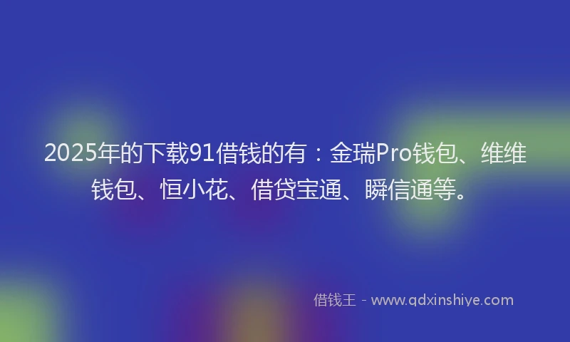 2025年的下载91借钱的有：金瑞Pro钱包、维维钱包、恒小花、借贷宝通、瞬信通等。