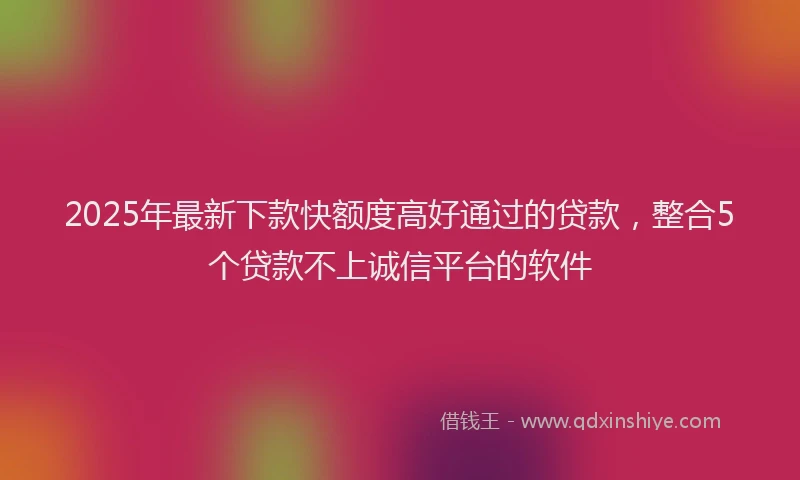 2025年最新下款快额度高好通过的贷款，整合5个贷款不上诚信平台的软件