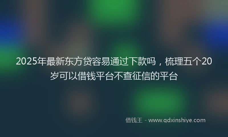 2025年最新东方贷容易通过下款吗，梳理五个20岁可以借钱平台不查征信的平台