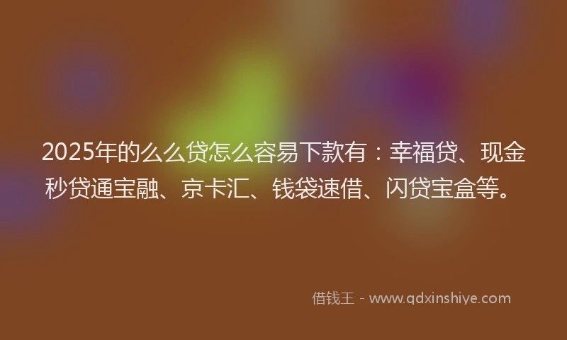 2025年的么么贷怎么容易下款有：幸福贷、现金秒贷通宝融、京卡汇、钱袋速借、闪贷宝盒等。