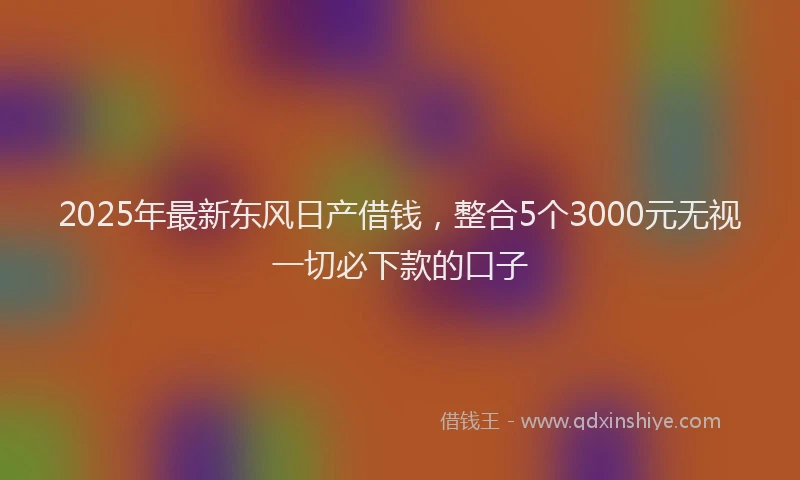 2025年最新东风日产借钱，整合5个3000元无视一切必下款的口子