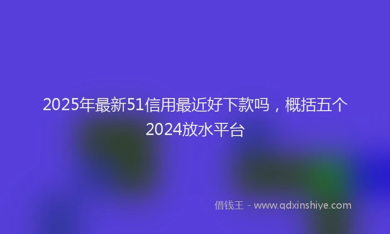 2025年最新51信用最近好下款吗，概括五个2024放水平台
