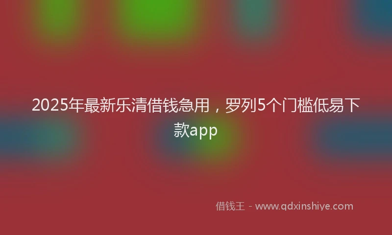 2025年最新乐清借钱急用，罗列5个门槛低易下款app