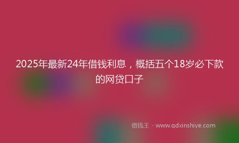 2025年最新24年借钱利息，概括五个18岁必下款的网贷口子