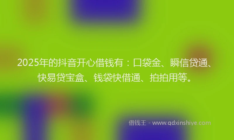 2025年的抖音开心借钱有：口袋金、瞬信贷通、快易贷宝盒、钱袋快借通、拍拍用等。