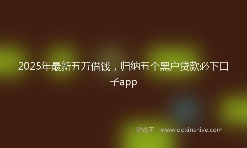 2025年最新五万借钱，归纳五个黑户贷款必下口子app