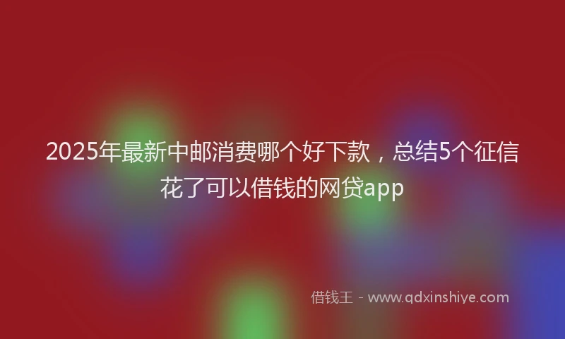 2025年最新中邮消费哪个好下款，总结5个征信花了可以借钱的网贷app