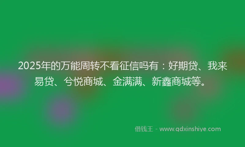 2025年的万能周转不看征信吗有：好期贷、我来易贷、兮悦商城、金满满、新鑫商城等。