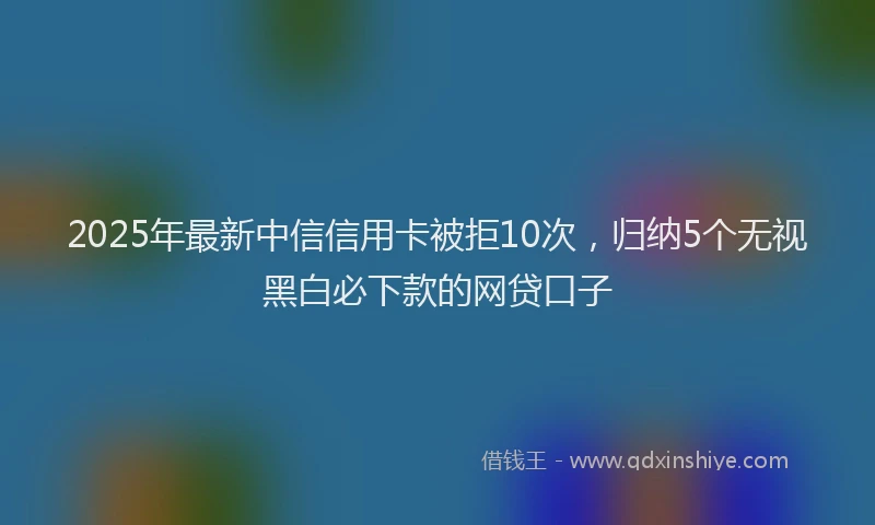 2025年最新中信信用卡被拒10次，归纳5个无视黑白必下款的网贷口子