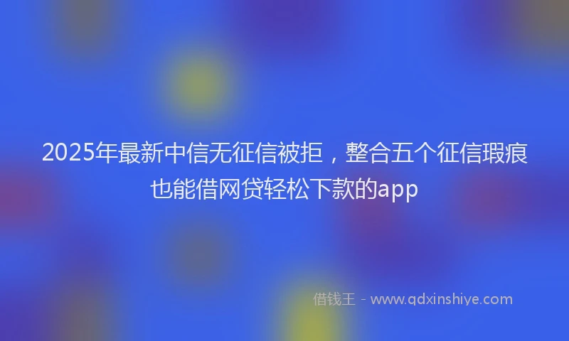 2025年最新中信无征信被拒，整合五个征信瑕疵也能借网贷轻松下款的app