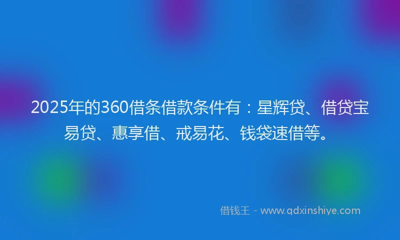2025年的360借条借款条件有：星辉贷、借贷宝易贷、惠享借、戒易花、钱袋速借等。