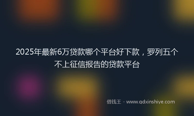 2025年最新6万贷款哪个平台好下款，罗列五个不上征信报告的贷款平台
