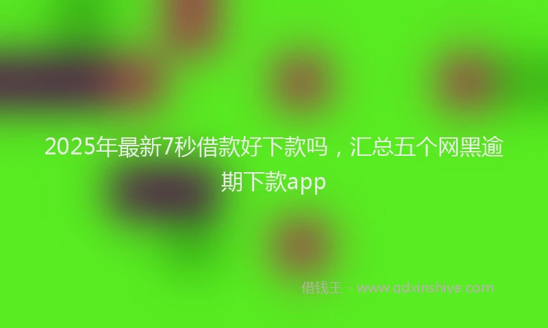 2025年最新7秒借款好下款吗，汇总五个网黑逾期下款app