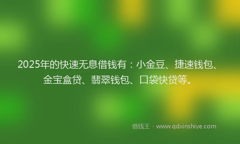 2025年的快速无息借钱有：小金豆、捷速钱包、金宝盒贷、翡翠钱包、口袋快贷等。