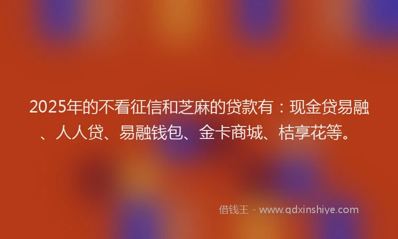 2025年的不看征信和芝麻的贷款有：现金贷易融、人人贷、易融钱包、金卡商城、桔享花等。