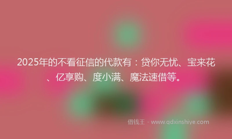 2025年的不看征信的代款有：贷你无忧、宝来花、亿享购、度小满、魔法速借等。