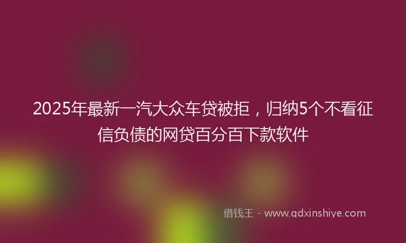 2025年最新一汽大众车贷被拒，归纳5个不看征信负债的网贷百分百下款软件