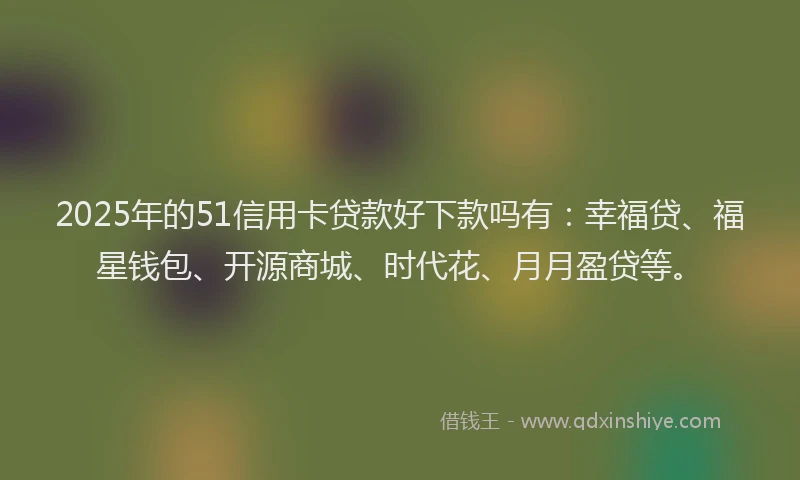 2025年的51信用卡贷款好下款吗有：幸福贷、福星钱包、开源商城、时代花、月月盈贷等。