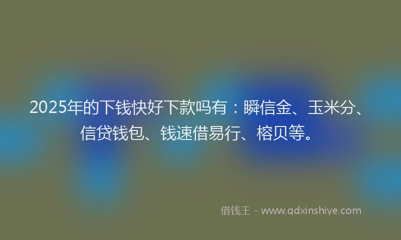 2025年的下钱快好下款吗有：瞬信金、玉米分、信贷钱包、钱速借易行、榕贝等。
