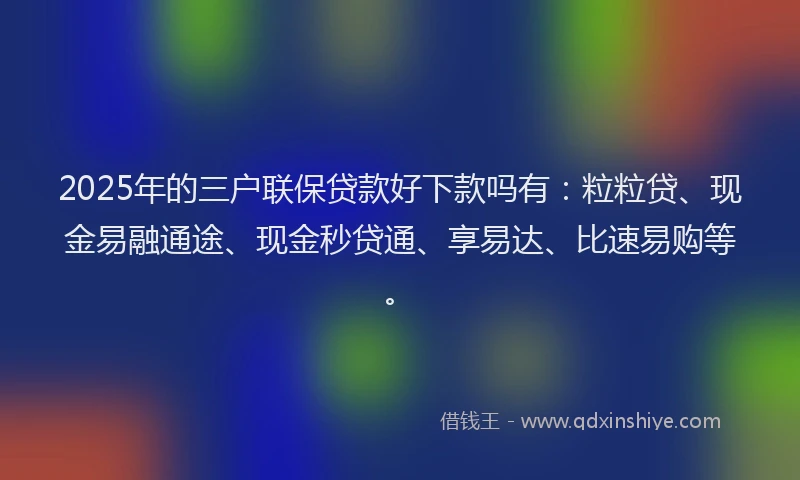 2025年的三户联保贷款好下款吗有：粒粒贷、现金易融通途、现金秒贷通、享易达、比速易购等。
