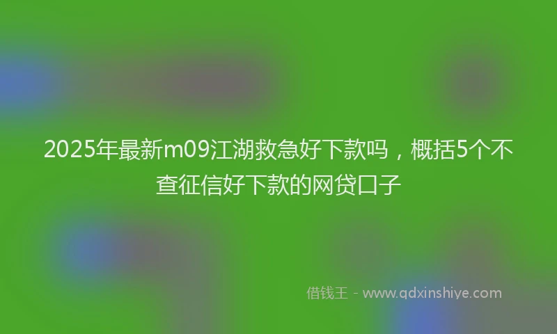 2025年最新m09江湖救急好下款吗，概括5个不查征信好下款的网贷口子