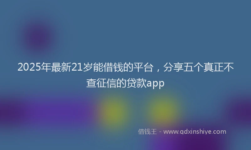 2025年最新21岁能借钱的平台，分享五个真正不查征信的贷款app