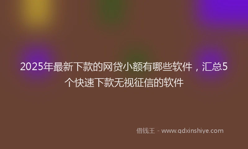 2025年最新下款的网贷小额有哪些软件，汇总5个快速下款无视征信的软件