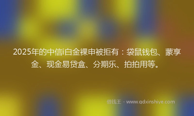 2025年的中信i白金裸申被拒有：袋鼠钱包、蒙享金、现金易贷盒、分期乐、拍拍用等。