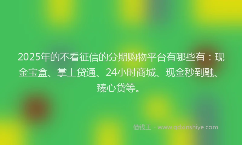 2025年的不看征信的分期购物平台有哪些有：现金宝盒、掌上贷通、24小时商城、现金秒到融、臻心贷等。