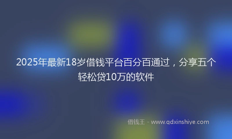 2025年最新18岁借钱平台百分百通过，分享五个轻松贷10万的软件
